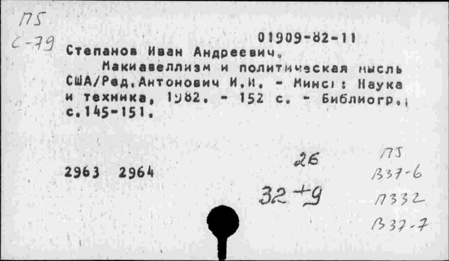 ﻿01909*62** 11 Степанов Иван Андреевич,
Макиавеллизм и политическая мысль США/Ред.Антонович И,И. - Минс» : Наука и техника, и&2. - 152 с« - Библиогр.) с.145-151.
2963 2964